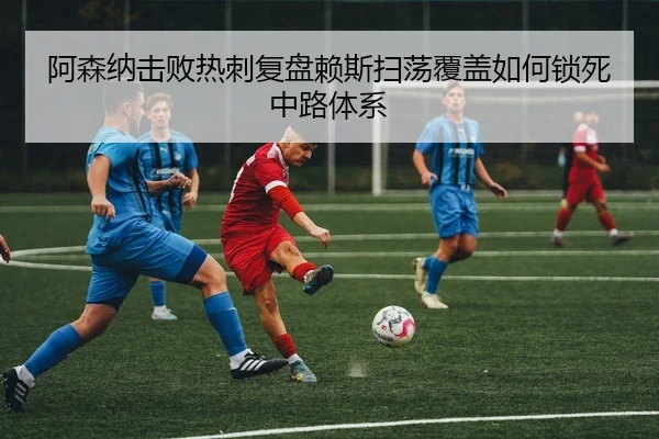 阿森纳击败热刺复盘赖斯扫荡覆盖如何锁死中路体系