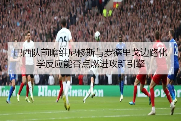 巴西队前瞻维尼修斯与罗德里戈边路化学反应能否点燃进攻新引擎