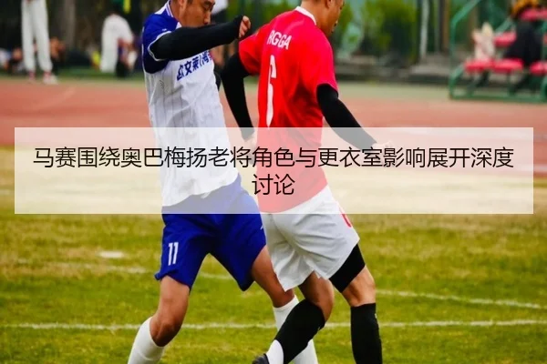马赛围绕奥巴梅扬老将角色与更衣室影响展开深度讨论