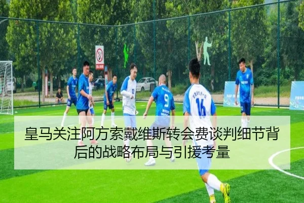 皇马关注阿方索戴维斯转会费谈判细节背后的战略布局与引援考量