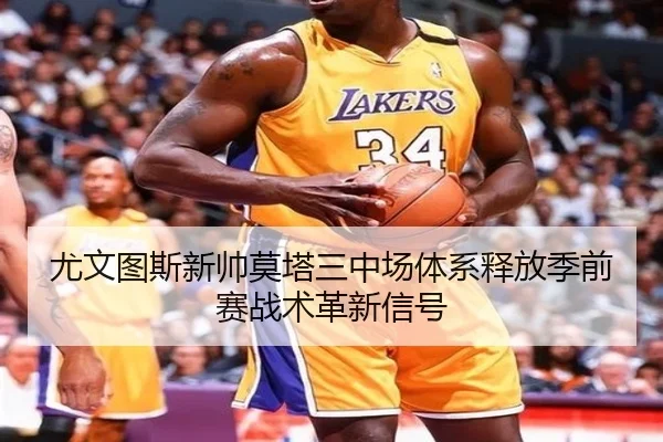 尤文图斯新帅莫塔三中场体系释放季前赛战术革新信号
