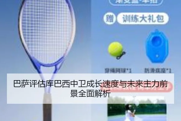 巴萨评估库巴西中卫成长速度与未来主力前景全面解析