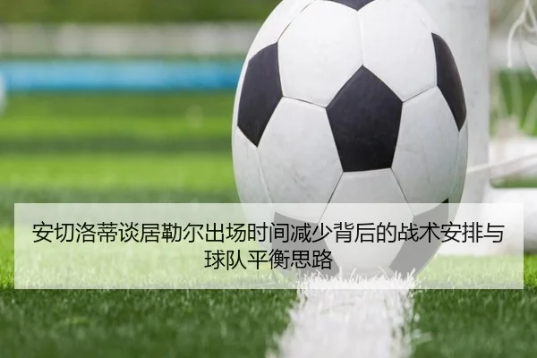 安切洛蒂谈居勒尔出场时间减少背后的战术安排与球队平衡思路