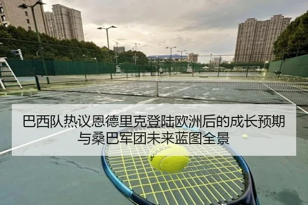 巴西队热议恩德里克登陆欧洲后的成长预期与桑巴军团未来蓝图全景