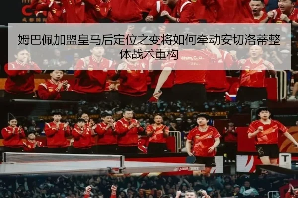 姆巴佩加盟皇马后定位之变将如何牵动安切洛蒂整体战术重构