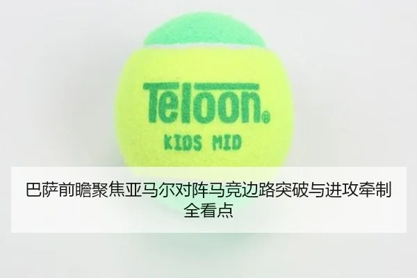 巴萨前瞻聚焦亚马尔对阵马竞边路突破与进攻牵制全看点