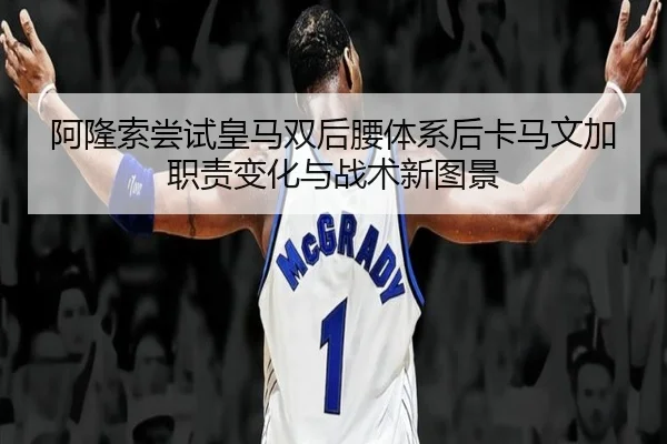 阿隆索尝试皇马双后腰体系后卡马文加职责变化与战术新图景